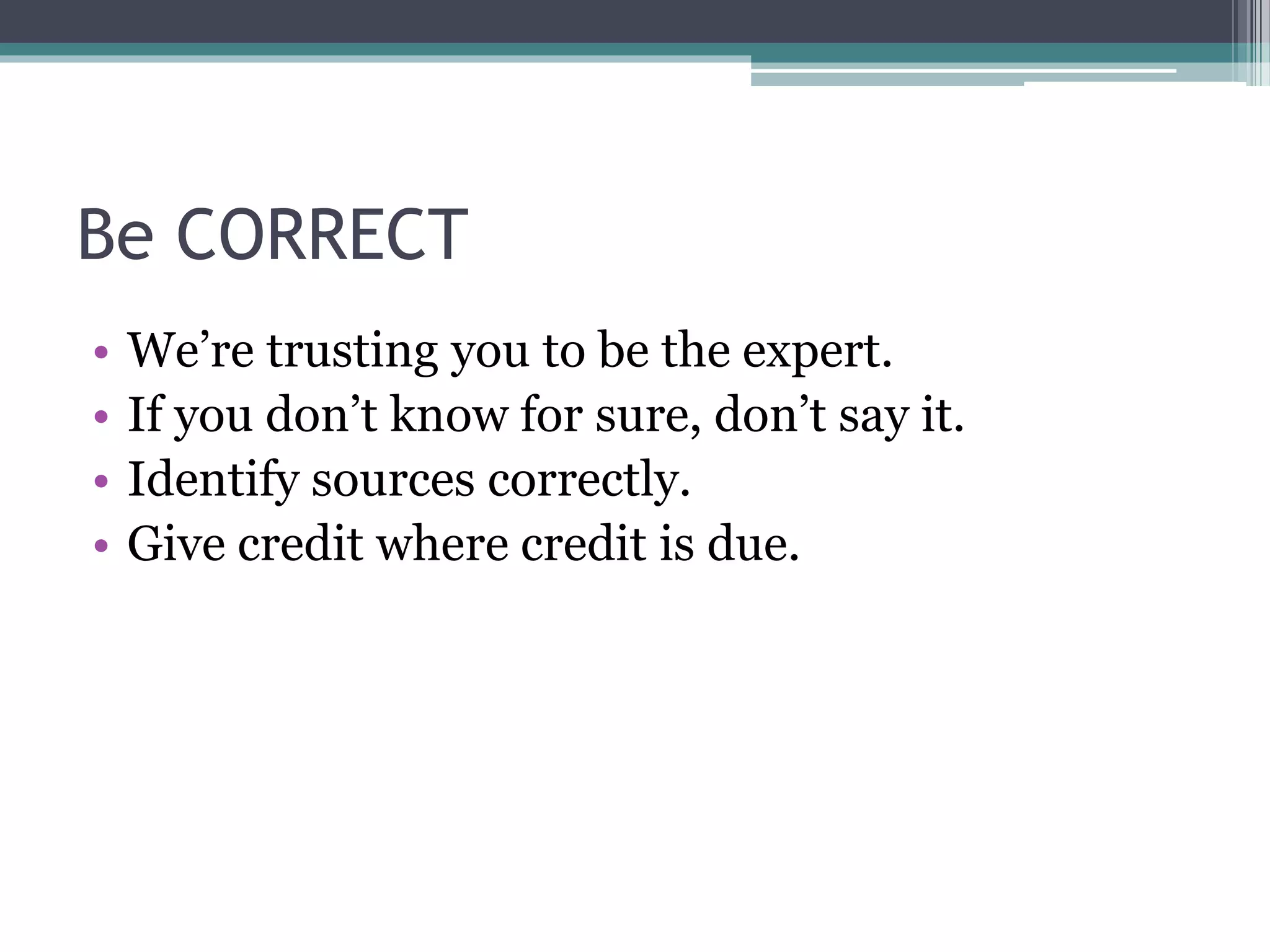 Be CORRECT 
• We’re trusting you to be the expert. 
• If you don’t know for sure, don’t say it. 
• Identify sources correctly. 
• Give credit where credit is due. 
 