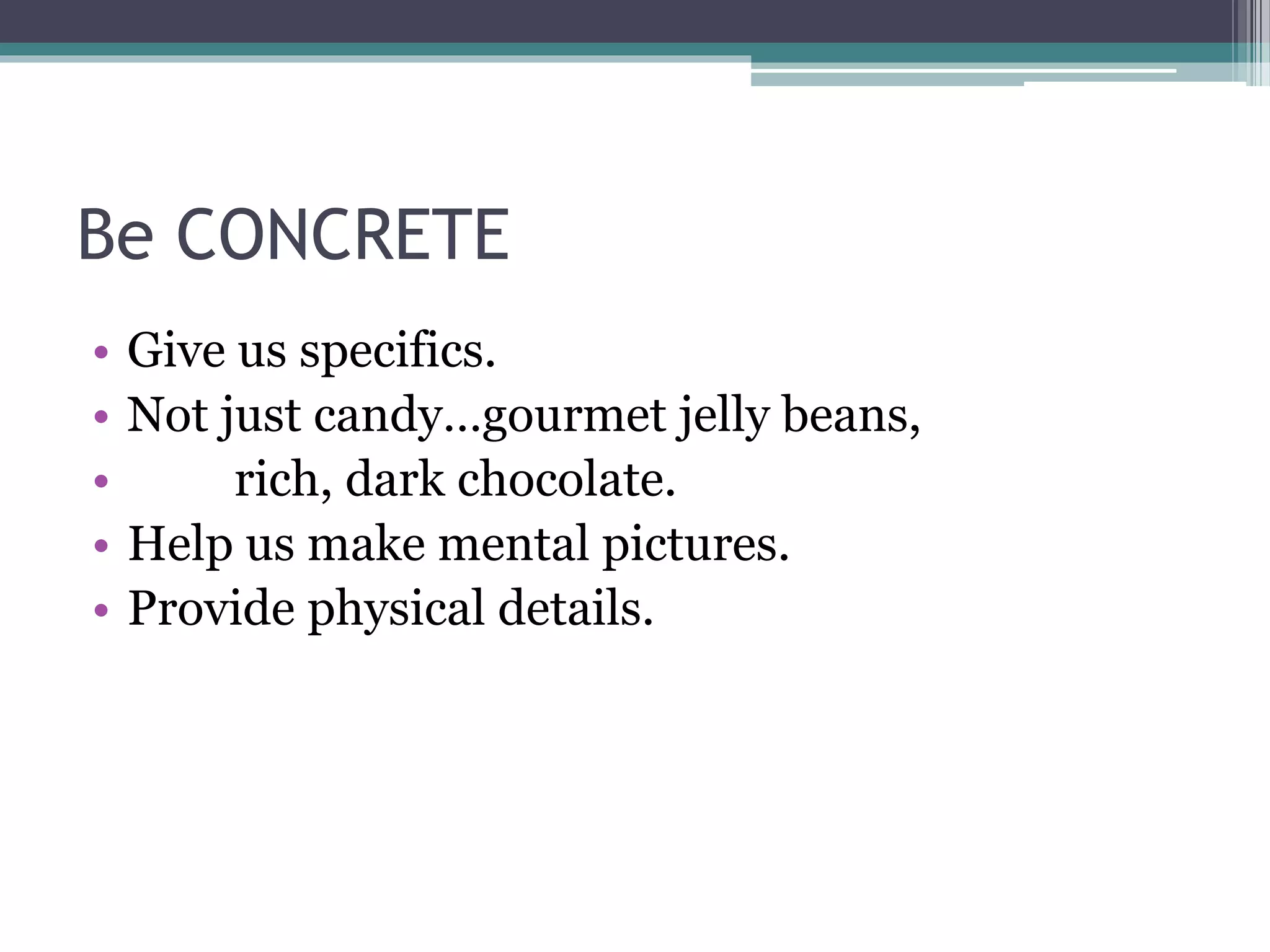 Be CONCRETE 
• Give us specifics. 
• Not just candy…gourmet jelly beans, 
• rich, dark chocolate. 
• Help us make mental pictures. 
• Provide physical details. 
 