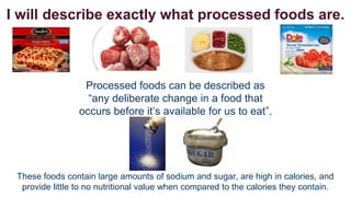 I will describe exactly what processed foods are.

Processed foods can be described as
“any deliberate change in a food that
occurs before it’s available for us to eat”.

These foods contain large amounts of sodium and sugar, are high in calories, and
provide little to no nutritional value when compared to the calories they contain.

 