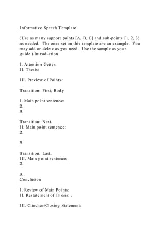 Informative Speech Template
(Use as many support points [A, B, C] and sub-points [1, 2, 3}
as needed. The ones set on this template are an example. You
may add or delete as you need. Use the sample as your
guide.).Introduction
I. Attention Getter:
II. Thesis:
III. Preview of Points:
Transition: First, Body
I. Main point sentence:
2.
3.
Transition: Next,
II. Main point sentence:
2.
3.
Transition: Last,
III. Main point sentence:
2.
3.
Conclusion
I. Review of Main Points:
II. Restatement of Thesis: .
III. Clincher/Closing Statement:
 