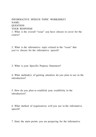INFORMATIVE SPEECH TOPIC WORKSHEET
NAME:
QUESTION
YOUR RESPONSE
1. What is the overall “issue” you have chosen to cover for the
course?
2. What is the informative topic related to the “issue” that
you’ve chosen for the informative speech?
3. What is your Specific Purpose Statement?
4. What method(s) of gaining attention do you plan to use in the
introduction?
5. How do you plan to establish your credibility in the
introduction?
6. What method of organization will you use in the informative
speech?
7. State the main points you are preparing for the informative
 