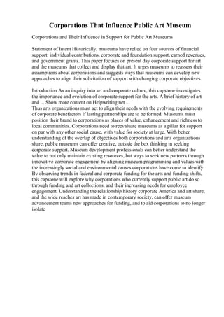Corporations That Influence Public Art Museum
Corporations and Their Influence in Support for Public Art Museums
Statement of Intent Historically, museums have relied on four sources of financial
support: individual contributions, corporate and foundation support, earned revenues,
and government grants. This paper focuses on present day corporate support for art
and the museums that collect and display that art. It urges museums to reassess their
assumptions about corporations and suggests ways that museums can develop new
approaches to align their solicitation of support with changing corporate objectives.
Introduction As an inquiry into art and corporate culture, this capstone investigates
the importance and evolution of corporate support for the arts. A brief history of art
and ... Show more content on Helpwriting.net ...
Thus arts organizations must act to align their needs with the evolving requirements
of corporate benefactors if lasting partnerships are to be formed. Museums must
position their brand to corporations as places of value, enhancement and richness to
local communities. Corporations need to reevaluate museums as a pillar for support
on par with any other social cause, with value for society at large. With better
understanding of the overlap of objectives both corporations and arts organizations
share, public museums can offer creative, outside the box thinking in seeking
corporate support. Museum development professionals can better understand the
value to not only maintain existing resources, but ways to seek new partners through
innovative corporate engagement by aligning museum programming and values with
the increasingly social and environmental causes corporations have come to identify.
By observing trends in federal and corporate funding for the arts and funding shifts,
this capstone will explore why corporations who currently support public art do so
through funding and art collections, and their increasing needs for employee
engagement. Understanding the relationship history corporate America and art share,
and the wide reaches art has made in contemporary society, can offer museum
advancement teams new approaches for funding, and to aid corporations to no longer
isolate
 