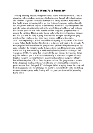 The Worn Path Summary
The story opens up about a young man named Sudhir Venkatesh who is 25 and is
attending college studying sociology. Sudhir is going through a lot of orientations
and seminars to get into the school but then he is finally accepted. One seminar
that Sudhir attend he was invited to see how African Americans on the other side
of Chicago live and what they do to earn money. Sudhir was very intrigued to find
out information about the other side so he scrolled into a building which he found
like the best place for him so he went in and saw drugs and gang members all
around the building. This is a major theme on how the story will continue because
this tells you how the story is going to be because once you see drugs and gang
members then you know its... Show more content on Helpwriting.net ...
As J.T was explaining to Sudhir he told him he is going to take to one of his friend
s name Robert Taylor to show him how it is to be poor and black in the projects. As
time progress Sudhir sees how the gangs act and go about things how they use the
gang instead of the police to handle things on their own. He runs into one incident
where one lady was screaming in lobby saying her daughter had been raped and
was giving STDS. The gang then spoke with the lady because they dispute things
together and their goal is to keep the community at peace and everyone sticking
together basically showing that there a community protector like police officers
but without no police officers there the peace makers. The gang members always
hold a big group meeting to lay down rules and laws to make the community at
peace because that s their goal. J.T challenges Sudhir to a gang leader for a day and
Sudhir agrees and take the challenge on. Sudhir is then the leader so he has to keep
the community at peace so he dealing with everyone problems and its becoming
heavy on his
 