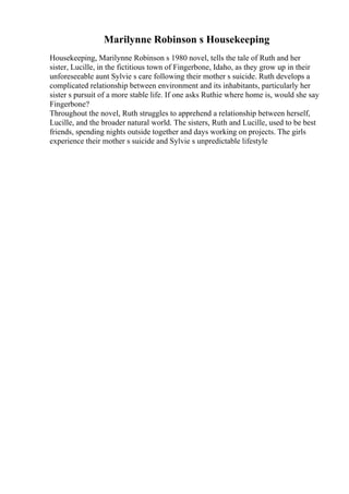 Marilynne Robinson s Housekeeping
Housekeeping, Marilynne Robinson s 1980 novel, tells the tale of Ruth and her
sister, Lucille, in the fictitious town of Fingerbone, Idaho, as they grow up in their
unforeseeable aunt Sylvie s care following their mother s suicide. Ruth develops a
complicated relationship between environment and its inhabitants, particularly her
sister s pursuit of a more stable life. If one asks Ruthie where home is, would she say
Fingerbone?
Throughout the novel, Ruth struggles to apprehend a relationship between herself,
Lucille, and the broader natural world. The sisters, Ruth and Lucille, used to be best
friends, spending nights outside together and days working on projects. The girls
experience their mother s suicide and Sylvie s unpredictable lifestyle
 