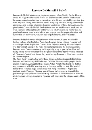 Lorenzo De Mussolini Beliefs
Lorenzo de Medici was the most important member of the Medici family. He was
called the Magnificent because he was the one that saved Florence, and because
he played a very important role in patronizing arts. He was born in Florence in a time
were Italy was tarring apart because almost every city state was having problems in
economics, and political situations. Lorenzo was the son of Piero de Medici, and the
grandson of Cosimo de Medici. Cosimo knew that his son Piero was weak, and he
wasn t capable of being the ruler of Florence, so what Cosimo did was to train his
grandson Lorenzo since he was a little boy, he gave him the proper education, and
advice him the most wisely ways on how to put authority, and be a leader.
Lorenzo de Medici started ruling Florence when he was 20 years old with his
brother Guliano after his father Piero died. Lorenzo started ruling a Florence with
economy problems despite that Cosimo made Florence wealthy, Florence money
was decreasing because of the wars, political expenses and the mismanagement.
Lorenzo made Florence economy stable again by being helped by his allies, and
taking wisely money measurements. He gained the citizens hearts because he saved
all Florence of an extreme famine they were having. Lorenzo ... Show more content
on Helpwriting.net ...
The Pazzi family were backed up by Pope Sixtus and almost succeeded in killing
Lorenzo, snd instead they kill his brother Guliano. The responsible people for the
attempt were killed, except for Pope Sixtus. When Pope Sixtus found out that his
supporters were killed he was very mad at Lorenzo, and he exclude The Medici
family from Florence. Pope Sixtus allied with King Ferdinand of Naples and
declared war to Florence. Florence was still ruled by Lorenzo, so he decided to
personally go to Naples and convince King Ferdinand to resolve the crisis. With the
crisis resolved Lorenzo returned to Florence with peace and the citizens received him
with
 