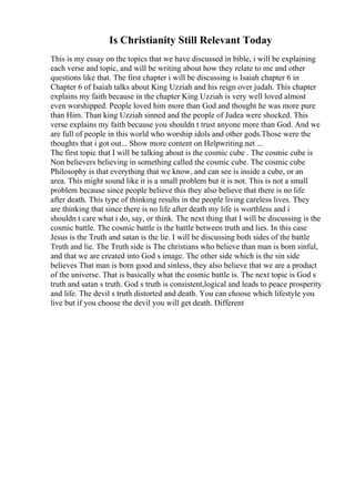 Is Christianity Still Relevant Today
This is my essay on the topics that we have discussed in bible, i will be explaining
each verse and topic, and will be writing about how they relate to me and other
questions like that. The first chapter i will be discussing is Isaiah chapter 6 in
Chapter 6 of Isaiah talks about King Uzziah and his reign over judah. This chapter
explains my faith because in the chapter King Uzziah is very well loved almost
even worshipped. People loved him more than God and thought he was more pure
than Him. Than king Uzziah sinned and the people of Judea were shocked. This
verse explains my faith because you shouldn t trust anyone more than God. And we
are full of people in this world who worship idols and other gods.Those were the
thoughts that i got out... Show more content on Helpwriting.net ...
The first topic that I will be talking about is the cosmic cube . The cosmic cube is
Non believers believing in something called the cosmic cube. The cosmic cube
Philosophy is that everything that we know, and can see is inside a cube, or an
area. This might sound like it is a small problem but it is not. This is not a small
problem because since people believe this they also believe that there is no life
after death. This type of thinking results in the people living careless lives. They
are thinking that since there is no life after death my life is worthless and i
shouldn t care what i do, say, or think. The next thing that I will be discussing is the
cosmic battle. The cosmic battle is the battle between truth and lies. In this case
Jesus is the Truth and satan is the lie. I will be discussing both sides of the battle
Truth and lie. The Truth side is The christians who believe than man is born sinful,
and that we are created into God s image. The other side which is the sin side
believes That man is born good and sinless, they also believe that we are a product
of the universe. That is basically what the cosmic battle is. The next topic is God s
truth and satan s truth. God s truth is consistent,logical and leads to peace prosperity
and life. The devil s truth distorted and death. You can choose which lifestyle you
live but if you choose the devil you will get death. Different
 