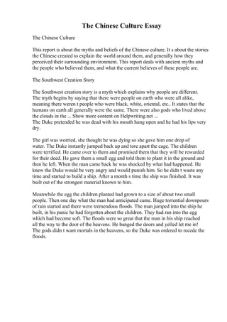 The Chinese Culture Essay
The Chinese Culture
This report is about the myths and beliefs of the Chinese culture. It s about the stories
the Chinese created to explain the world around them, and generally how they
perceived their surrounding environment. This report deals with ancient myths and
the people who believed them, and what the current believes of these people are.
The Southwest Creation Story
The Southwest creation story is a myth which explains why people are different.
The myth begins by saying that there were people on earth who were all alike,
meaning there weren t people who were black, white, oriental, etc.. It states that the
humans on earth all generally were the same. There were also gods who lived above
the clouds in the ... Show more content on Helpwriting.net ...
The Duke pretended he was dead with his mouth hung open and he had his lips very
dry.
The girl was worried, she thought he was dying so she gave him one drop of
water. The Duke instantly jumped back up and tore apart the cage. The children
were terrified. He came over to them and promised them that they will be rewarded
for their deed. He gave them a small egg and told them to plant it in the ground and
then he left. When the man came back he was shocked by what had happened. He
knew the Duke would be very angry and would punish him. So he didn t waste any
time and started to build a ship. After a month s time the ship was finished. It was
built out of the strongest material known to him.
Meanwhile the egg the children planted had grown to a size of about two small
people. Then one day what the man had anticipated came. Huge torrential downpours
of rain started and there were tremendous floods. The man jumped into the ship he
built, in his panic he had forgotten about the children. They had ran into the egg
which had become soft. The floods were so great that the man in his ship reached
all the way to the door of the heavens. He banged the doors and yelled let me in!
The gods didn t want mortals in the heavens, so the Duke was ordered to recede the
floods.
 