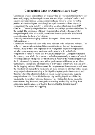 Competition Laws or Antitrust Laws Essay
Competition laws or antitrust laws are to assure that all consumers that they have the
opportunity to pay the lowest price added to with a higher quality of products and
services they are utilizing. Using dominant industry power to secure favorable
product prices from buyers, even though such prices are unavailable to weaker
companies in the same industry, is generally a violation of antitrust laws (SBA
GOV2011).Currently competition laws enables every single person to do business in
the market. The importance of the development of an effective framework for
competition policy lies on its ability to enhance international trade, multilateral
cooperation and the flow of investments
Especially towards developing and least developed ... Show more content on
Helpwriting.net ...
Competitors pressure each other to be more efficient, to be lenient and rudeness. This
is the very essence of capitalism. It is wrong thing to say that only the consumer
benefits. If any type of firm improves itself, re engineers its production processes,
introduces new management teqniques, modernizes in order to battle the
competition, it stands to reason that it will lurks the rewards . Competition benefits
the economy, as a whole, the consumers and other producers by a process of natural
economic selection where only the fittest survive. All over the world competition on
the decisions made by management with regards to make difference, as we all see
technological changes and advancements in every sector of the world this also goes
for the shipping industry. This access of the computers and Internet make much more
the possibility of market for a business to get more consumers into their online stores.
Many organizations are resorting to the big shipping companies in the market and
this shows how the relationship between major online businesses and shipping
companies is crucial. Since this businesses rely on shipping this should be the
fundamental focus of any shipping business. This relationship should extend to
consumers so they know whom to go for when they need to ship anything. Low
pricing and quality service is critical to thrive within the shipping industry.
Furthermore, the unions are crippling
 