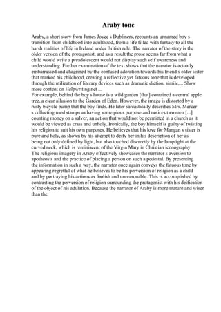 Araby tone
Araby, a short story from James Joyce s Dubliners, recounts an unnamed boy s
transition from childhood into adulthood, from a life filled with fantasy to all the
harsh realities of life in Ireland under British rule. The narrator of the story is the
older version of the protagonist, and as a result the prose seems far from what a
child would write a preadolescent would not display such self awareness and
understanding. Further examination of the text shows that the narrator is actually
embarrassed and chagrined by the confused adoration towards his friend s older sister
that marked his childhood, creating a reflective yet fatuous tone that is developed
through the utilization of literary devices such as dramatic diction, simile,... Show
more content on Helpwriting.net ...
For example, behind the boy s house is a wild garden [that] contained a central apple
tree, a clear allusion to the Garden of Eden. However, the image is distorted by a
rusty bicycle pump that the boy finds. He later sarcastically describes Mrs. Mercer
s collecting used stamps as having some pious purpose and notices two men [...]
counting money on a salver, an action that would not be permitted in a church as it
would be viewed as crass and unholy. Ironically, the boy himself is guilty of twisting
his religion to suit his own purposes. He believes that his love for Mangan s sister is
pure and holy, as shown by his attempt to deify her in his description of her as
being not only defined by light, but also touched discreetly by the lamplight at the
curved neck, which is reminiscent of the Virgin Mary in Christian iconography.
The religious imagery in Araby effectively showcases the narrator s aversion to
apotheosis and the practice of placing a person on such a pedestal. By presenting
the information in such a way, the narrator once again conveys the fatuous tone by
appearing regretful of what he believes to be his perversion of religion as a child
and by portraying his actions as foolish and unreasonable. This is accomplished by
contrasting the perversion of religion surrounding the protagonist with his deification
of the object of his adulation. Because the narrator of Araby is more mature and wiser
than the
 