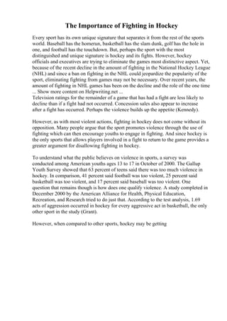 The Importance of Fighting in Hockey
Every sport has its own unique signature that separates it from the rest of the sports
world. Baseball has the homerun, basketball has the slam dunk, golf has the hole in
one, and football has the touchdown. But, perhaps the sport with the most
distinguished and unique signature is hockey and its fights. However, hockey
officials and executives are trying to eliminate the games most distinctive aspect. Yet,
because of the recent decline in the amount of fighting in the National Hockey League
(NHL) and since a ban on fighting in the NHL could jeopardize the popularity of the
sport, eliminating fighting from games may not be necessary. Over recent years, the
amount of fighting in NHL games has been on the decline and the role of the one time
... Show more content on Helpwriting.net ...
Television ratings for the remainder of a game that has had a fight are less likely to
decline than if a fight had not occurred. Concession sales also appear to increase
after a fight has occurred. Perhaps the violence builds up the appetite (Kennedy).
However, as with most violent actions, fighting in hockey does not come without its
opposition. Many people argue that the sport promotes violence through the use of
fighting which can then encourage youths to engage in fighting. And since hockey is
the only sports that allows players involved in a fight to return to the game provides a
greater argument for disallowing fighting in hockey.
To understand what the public believes on violence in sports, a survey was
conducted among American youths ages 13 to 17 in October of 2000. The Gallup
Youth Survey showed that 63 percent of teens said there was too much violence in
hockey. In comparison, 41 percent said football was too violent, 25 percent said
basketball was too violent, and 17 percent said baseball was too violent. One
question that remains though is how does one qualify violence. A study completed in
December 2000 by the American Alliance for Health, Physical Education,
Recreation, and Research tried to do just that. According to the test analysis, 1.69
acts of aggression occurred in hockey for every aggressive act in basketball, the only
other sport in the study (Grant).
However, when compared to other sports, hockey may be getting
 