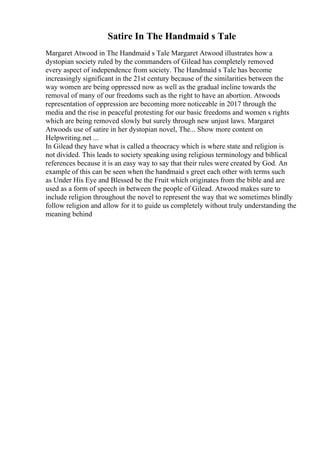 Satire In The Handmaid s Tale
Margaret Atwood in The Handmaid s Tale Margaret Atwood illustrates how a
dystopian society ruled by the commanders of Gilead has completely removed
every aspect of independence from society. The Handmaid s Tale has become
increasingly significant in the 21st century because of the similarities between the
way women are being oppressed now as well as the gradual incline towards the
removal of many of our freedoms such as the right to have an abortion. Atwoods
representation of oppression are becoming more noticeable in 2017 through the
media and the rise in peaceful protesting for our basic freedoms and women s rights
which are being removed slowly but surely through new unjust laws. Margaret
Atwoods use of satire in her dystopian novel, The... Show more content on
Helpwriting.net ...
In Gilead they have what is called a theocracy which is where state and religion is
not divided. This leads to society speaking using religious terminology and biblical
references because it is an easy way to say that their rules were created by God. An
example of this can be seen when the handmaid s greet each other with terms such
as Under His Eye and Blessed be the Fruit which originates from the bible and are
used as a form of speech in between the people of Gilead. Atwood makes sure to
include religion throughout the novel to represent the way that we sometimes blindly
follow religion and allow for it to guide us completely without truly understanding the
meaning behind
 