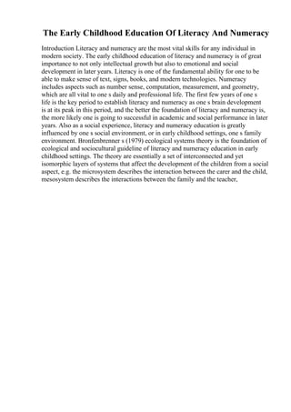 The Early Childhood Education Of Literacy And Numeracy
Introduction Literacy and numeracy are the most vital skills for any individual in
modern society. The early childhood education of literacy and numeracy is of great
importance to not only intellectual growth but also to emotional and social
development in later years. Literacy is one of the fundamental ability for one to be
able to make sense of text, signs, books, and modern technologies. Numeracy
includes aspects such as number sense, computation, measurement, and geometry,
which are all vital to one s daily and professional life. The first few years of one s
life is the key period to establish literacy and numeracy as one s brain development
is at its peak in this period, and the better the foundation of literacy and numeracy is,
the more likely one is going to successful in academic and social performance in later
years. Also as a social experience, literacy and numeracy education is greatly
influenced by one s social environment, or in early childhood settings, one s family
environment. Bronfenbrenner s (1979) ecological systems theory is the foundation of
ecological and sociocultural guideline of literacy and numeracy education in early
childhood settings. The theory are essentially a set of interconnected and yet
isomorphic layers of systems that affect the development of the children from a social
aspect, e.g. the microsystem describes the interaction between the carer and the child,
mesosystem describes the interactions between the family and the teacher,
 