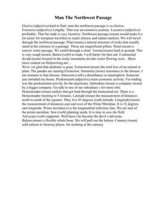 Man The Northwest Passage
Elusive:(adjective) hard to find. man the northwest passage is so elusive.
Extensive:(adjective) Lengthy. That was an extensive journey. Lucrative:(adjective)
profitable. That fur trade is very lucrative. Northwest passage:(noun) would make it a
lot easier for european travellers to reach chinese and indian markets. We will travel
through the northwest passage. Pilar:(noun) a natural structure of rocks that usually
stand at the entrance to a passage. Those are magnificent pillars. Strait:(noun) a
narrow water passage. We sailed through a strait. Terrain:(noun) land or ground. This
is very rough terrain. Barter:(verb) to trade. I will barter for that salt. Continental
divide:(noun) located in the rocky mountains divides water flowing west... Show
more content on Helpwriting.net ...
Wow i m glad that epidemic is gone. Extinction:(noun) the total loss of an animal or
plant. The pandas are nearing Extinction. Immunity:(noun) resistance to the disease. I
am immune to that disease. Intrusion:(verb) a disturbance or interruption. Someone
just intruded my house. Predominant:(adjective) main economic activity. Fur trading
was the predominant activity for the americans. Subsidiary:(noun) a company owned
by a bigger company. Go talk to one of our subsidiary s for more info.
Homesteader:(noun) settlers that got land through the homestead act. There is a
Homesteader meeting in 5 minutes. Latitude:(noun) the measurement of distances
north to south of the equator. They live 45 degrees south latitude. Longitude:(noun)
the measurement of distances east and west of the Prime Meridian. It is 32 degrees
east longitude. Prime meridian:() is the longitudinal reference line. We are east of
the prime meridian. Sow:(verb) planting seeds. It is time to sow the field.
Advocate:(verb) supporter. Well hasn t he become the devil s advocate.
Baleen:(noun) a flexible whale bone. We will pull out the baleen. Cannery:(noun)
sold salmon to faraway places. Im working at the cannery
 