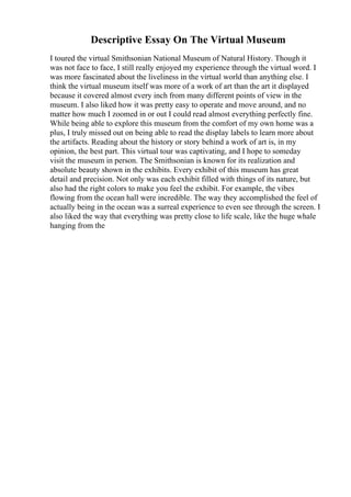 Descriptive Essay On The Virtual Museum
I toured the virtual Smithsonian National Museum of Natural History. Though it
was not face to face, I still really enjoyed my experience through the virtual word. I
was more fascinated about the liveliness in the virtual world than anything else. I
think the virtual museum itself was more of a work of art than the art it displayed
because it covered almost every inch from many different points of view in the
museum. I also liked how it was pretty easy to operate and move around, and no
matter how much I zoomed in or out I could read almost everything perfectly fine.
While being able to explore this museum from the comfort of my own home was a
plus, I truly missed out on being able to read the display labels to learn more about
the artifacts. Reading about the history or story behind a work of art is, in my
opinion, the best part. This virtual tour was captivating, and I hope to someday
visit the museum in person. The Smithsonian is known for its realization and
absolute beauty shown in the exhibits. Every exhibit of this museum has great
detail and precision. Not only was each exhibit filled with things of its nature, but
also had the right colors to make you feel the exhibit. For example, the vibes
flowing from the ocean hall were incredible. The way they accomplished the feel of
actually being in the ocean was a surreal experience to even see through the screen. I
also liked the way that everything was pretty close to life scale, like the huge whale
hanging from the
 