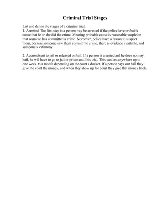 Criminal Trial Stages
List and define the stages of a criminal trial.
1. Arrested: The first step is a person may be arrested if the police have probable
cause that he or she did the crime. Meaning probable cause is reasonable suspicion
that someone has committed a crime. Moreover, police have a reason to suspect
them, because someone saw them commit the crime, there is evidence available, and
someone s testimony.
2. Accused sent to jail or released on bail: If a person is arrested and he does not pay
bail, he will have to go to jail or prison until his trial. This can last anywhere up to
one week, to a month depending on the court s docket. If a person pays out bail they
give the court the money, and when they show up for court they give that money back.
 