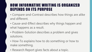 HOW INFORMATIVE WRITING IS ORGANIZED
DEPENDS ON ITS PURPOSE
• Compare-and-Contrast describes how things are alike
and different.
• Cause-and-Effect describes why things happen and
what happens as a result.
• Problem-Solution describes a problem and gives
solutions.
• How-To explains how to do something or how to
make something.
• Research Report gives facts about a topic.
 