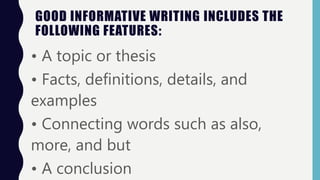 GOOD INFORMATIVE WRITING INCLUDES THE
FOLLOWING FEATURES:
• A topic or thesis
• Facts, definitions, details, and
examples
• Connecting words such as also,
more, and but
• A conclusion
 