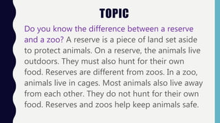 TOPIC
Do you know the difference between a reserve
and a zoo? A reserve is a piece of land set aside
to protect animals. On a reserve, the animals live
outdoors. They must also hunt for their own
food. Reserves are different from zoos. In a zoo,
animals live in cages. Most animals also live away
from each other. They do not hunt for their own
food. Reserves and zoos help keep animals safe.
 