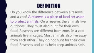 DEFINITION
Do you know the difference between a reserve
and a zoo? A reserve is a piece of land set aside
to protect animals. On a reserve, the animals live
outdoors. They must also hunt for their own
food. Reserves are different from zoos. In a zoo,
animals live in cages. Most animals also live away
from each other. They do not hunt for their own
food. Reserves and zoos help keep animals safe.
 