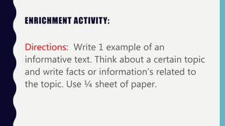 ENRICHMENT ACTIVITY:
Directions: Write 1 example of an
informative text. Think about a certain topic
and write facts or information's related to
the topic. Use ¼ sheet of paper.
 