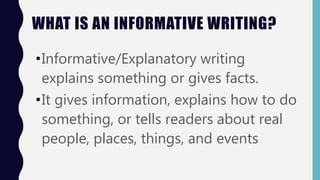 WHAT IS AN INFORMATIVE WRITING?
•Informative/Explanatory writing
explains something or gives facts.
•It gives information, explains how to do
something, or tells readers about real
people, places, things, and events
 