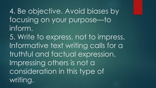 4. Be objective. Avoid biases by
focusing on your purpose—to
inform.
5. Write to express, not to impress.
Informative text writing calls for a
truthful and factual expression.
Impressing others is not a
consideration in this type of
writing.
 
