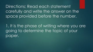 Directions: Read each statement
carefully and write the answer on the
space provided before the number.
1. It is the phase of writing where you are
going to determine the topic of your
paper.
 