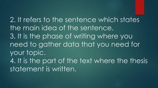2. It refers to the sentence which states
the main idea of the sentence.
3. It is the phase of writing where you
need to gather data that you need for
your topic.
4. It is the part of the text where the thesis
statement is written.
 