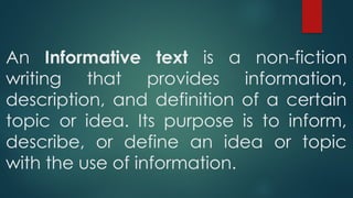 An Informative text is a non-fiction
writing that provides information,
description, and definition of a certain
topic or idea. Its purpose is to inform,
describe, or define an idea or topic
with the use of information.
 