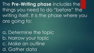 The Pre-Writing phase includes the
things you need to do “before” the
writing itself. It is the phase where you
are going to:
a. Determine the topic
b. Narrow your topic
c. Make an outline
d. Gather data
 