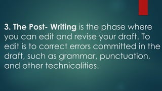 3. The Post- Writing is the phase where
you can edit and revise your draft. To
edit is to correct errors committed in the
draft, such as grammar, punctuation,
and other technicalities.
 