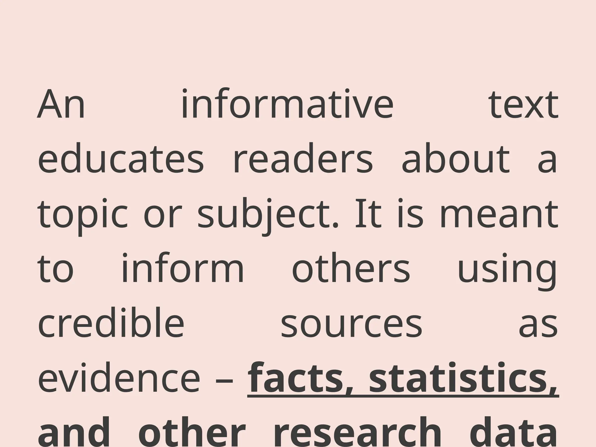 An informative text
educates readers about a
topic or subject. It is meant
to inform others using
credible sources as
evidence – facts, statistics,
and other research data
 