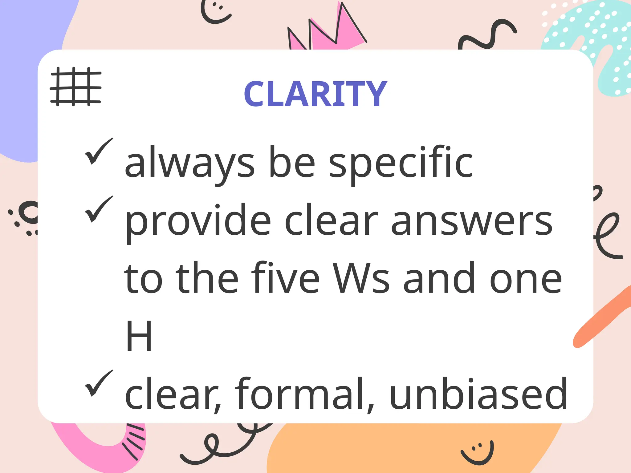 CLARITY
 always be specific
 provide clear answers
to the five Ws and one
H
 clear, formal, unbiased
 