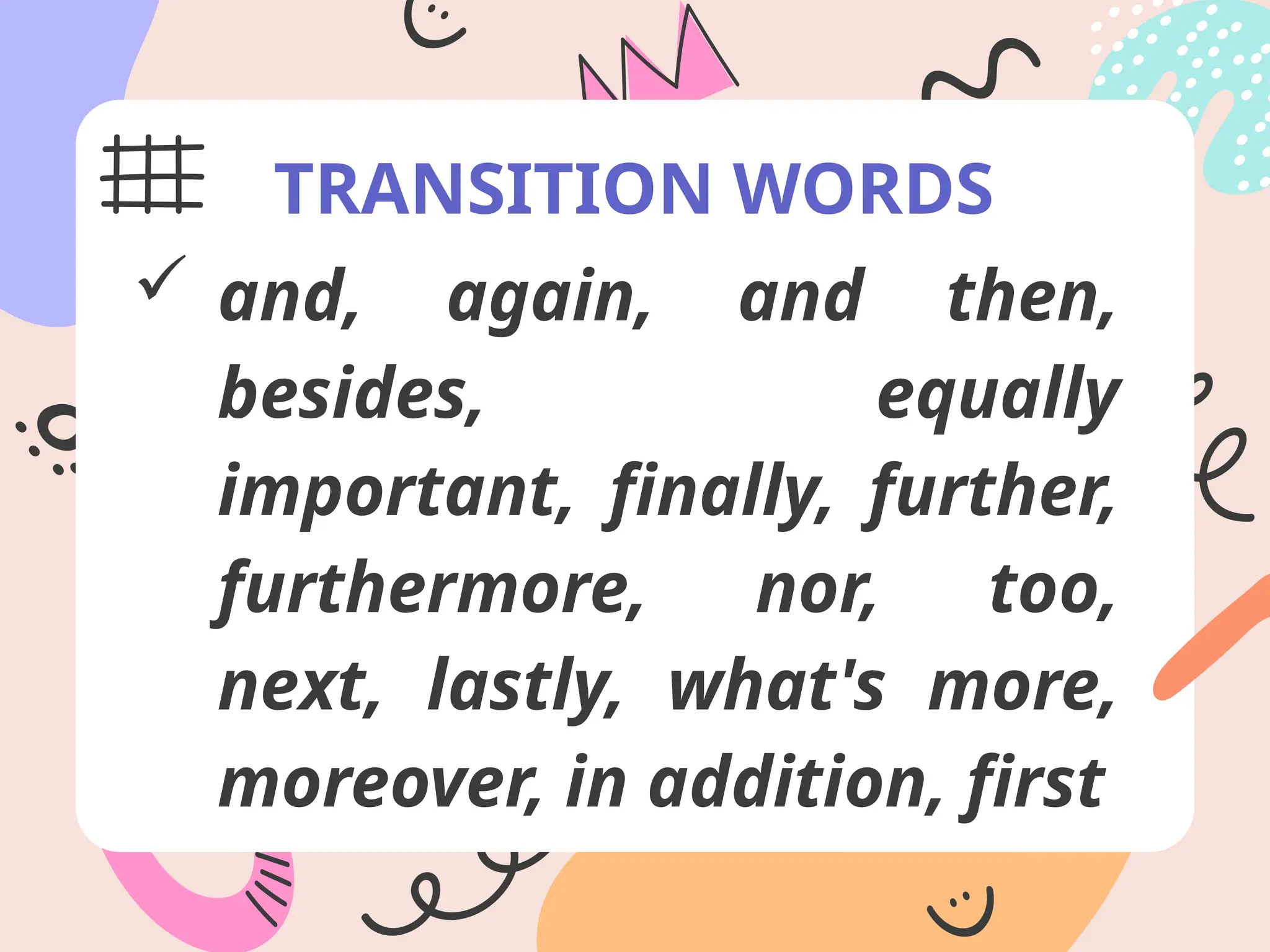 TRANSITION WORDS
 and, again, and then,
besides, equally
important, finally, further,
furthermore, nor, too,
next, lastly, what's more,
moreover, in addition, first
 