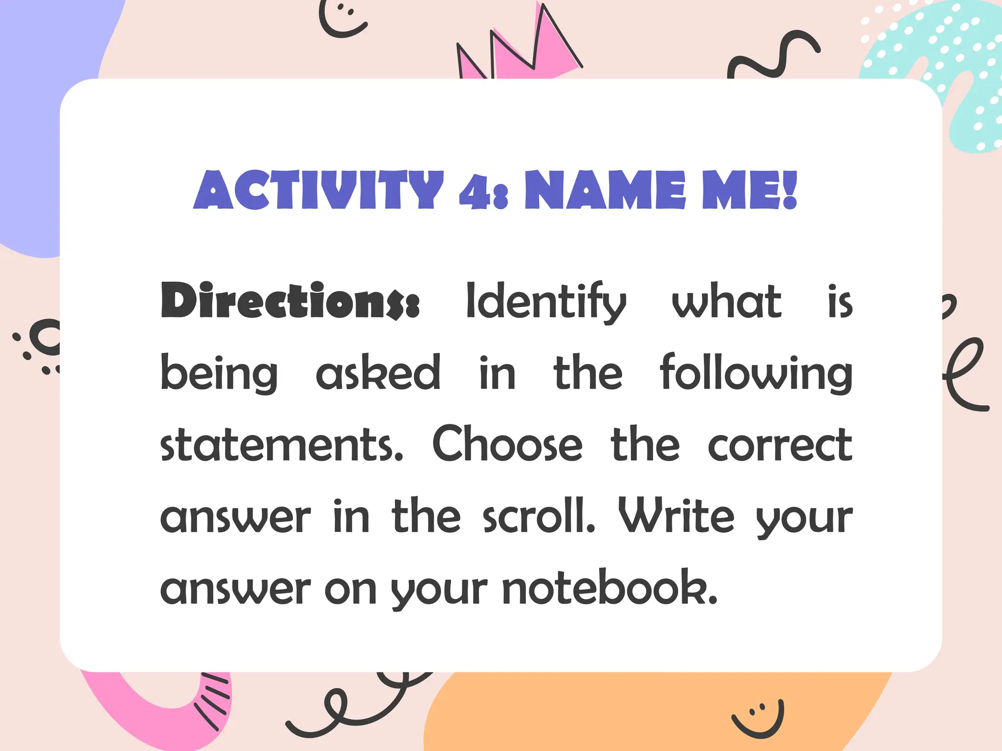 Directions: Identify what is
being asked in the following
statements. Choose the correct
answer in the scroll. Write your
answer on your notebook.
ACTIVITY 4: NAME ME!
 