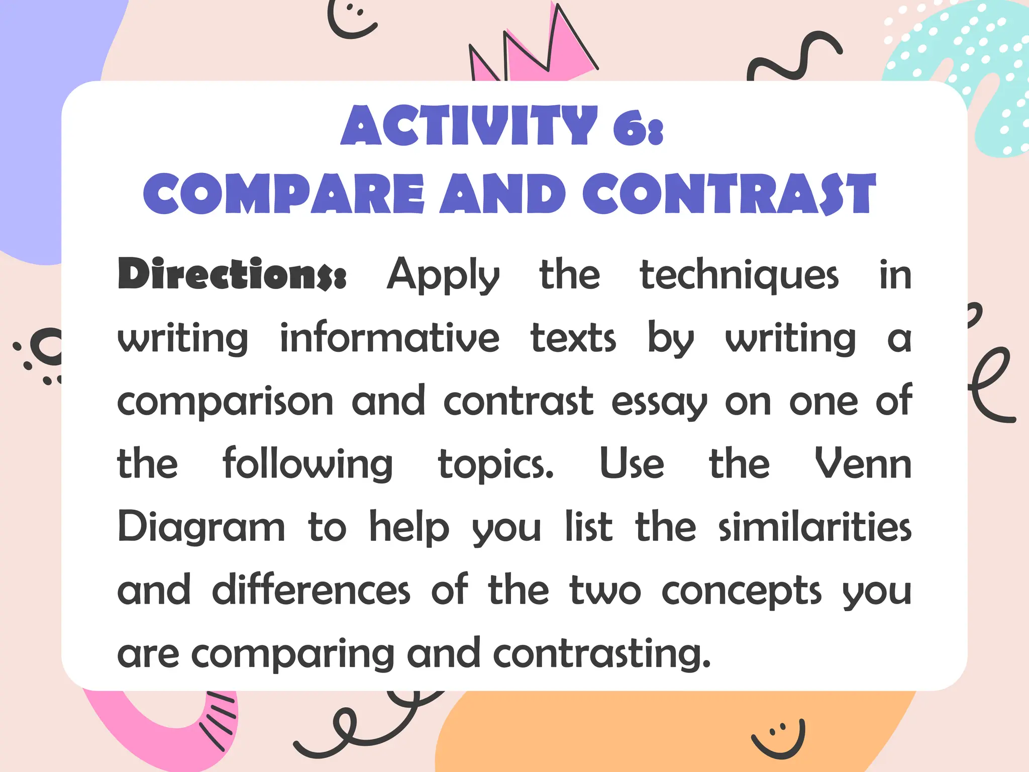 Directions: Apply the techniques in
writing informative texts by writing a
comparison and contrast essay on one of
the following topics. Use the Venn
Diagram to help you list the similarities
and differences of the two concepts you
are comparing and contrasting.
ACTIVITY 6:
COMPARE AND CONTRAST
 