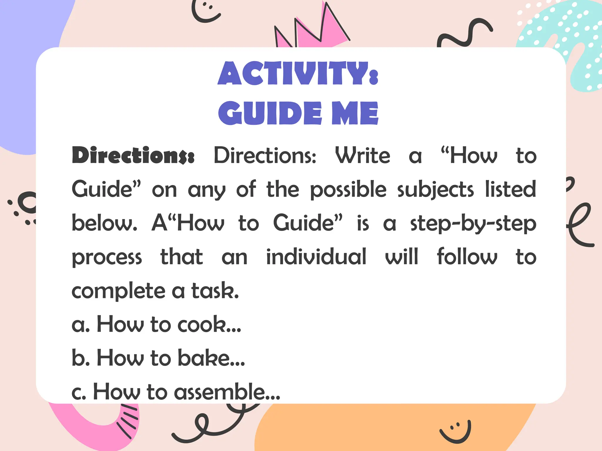 Directions: Directions: Write a “How to
Guide” on any of the possible subjects listed
below. A“How to Guide” is a step-by-step
process that an individual will follow to
complete a task.
a. How to cook...
b. How to bake...
c. How to assemble...
ACTIVITY:
GUIDE ME
 