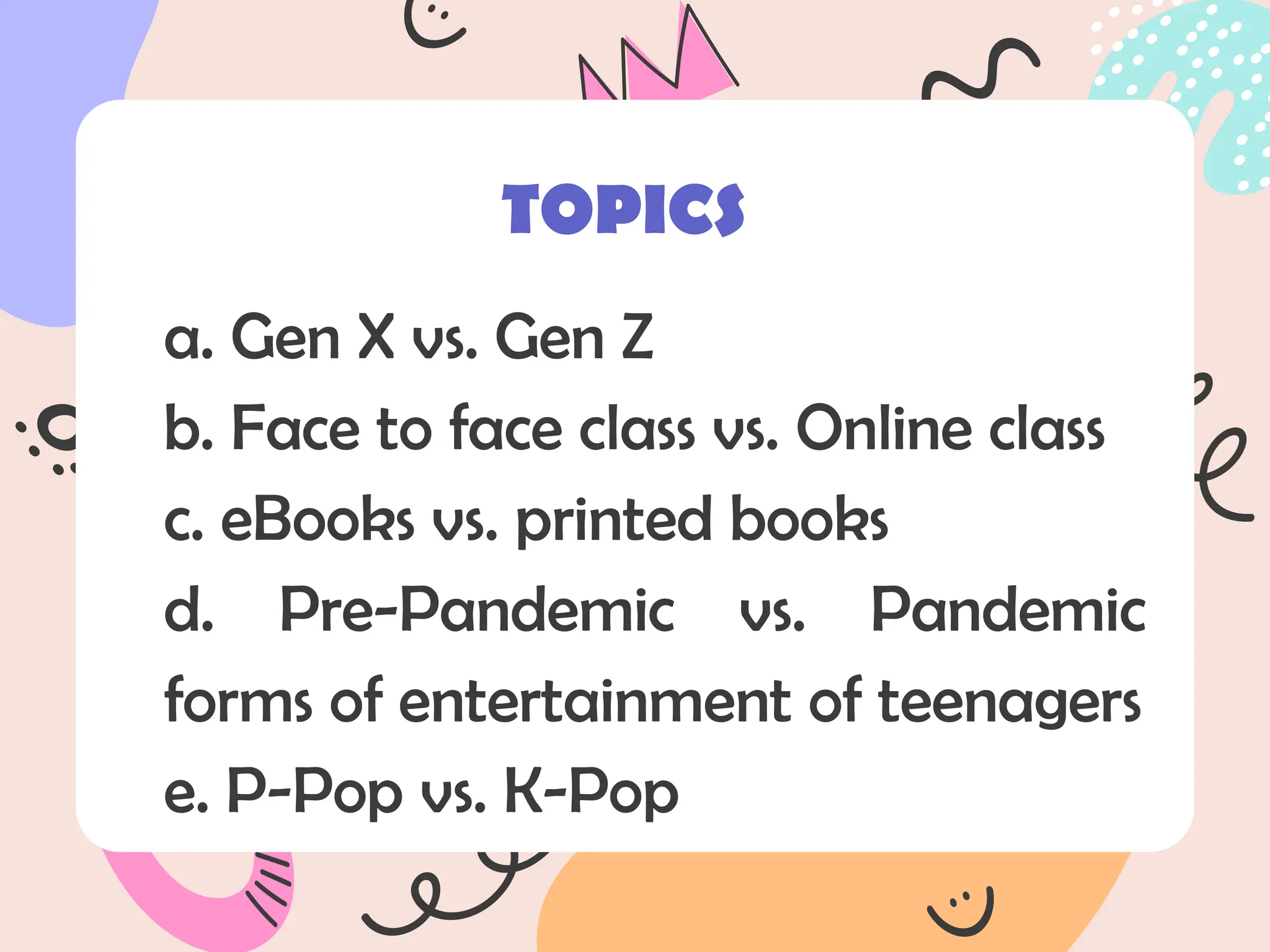 a. Gen X vs. Gen Z
b. Face to face class vs. Online class
c. eBooks vs. printed books
d. Pre-Pandemic vs. Pandemic
forms of entertainment of teenagers
e. P-Pop vs. K-Pop
TOPICS
 