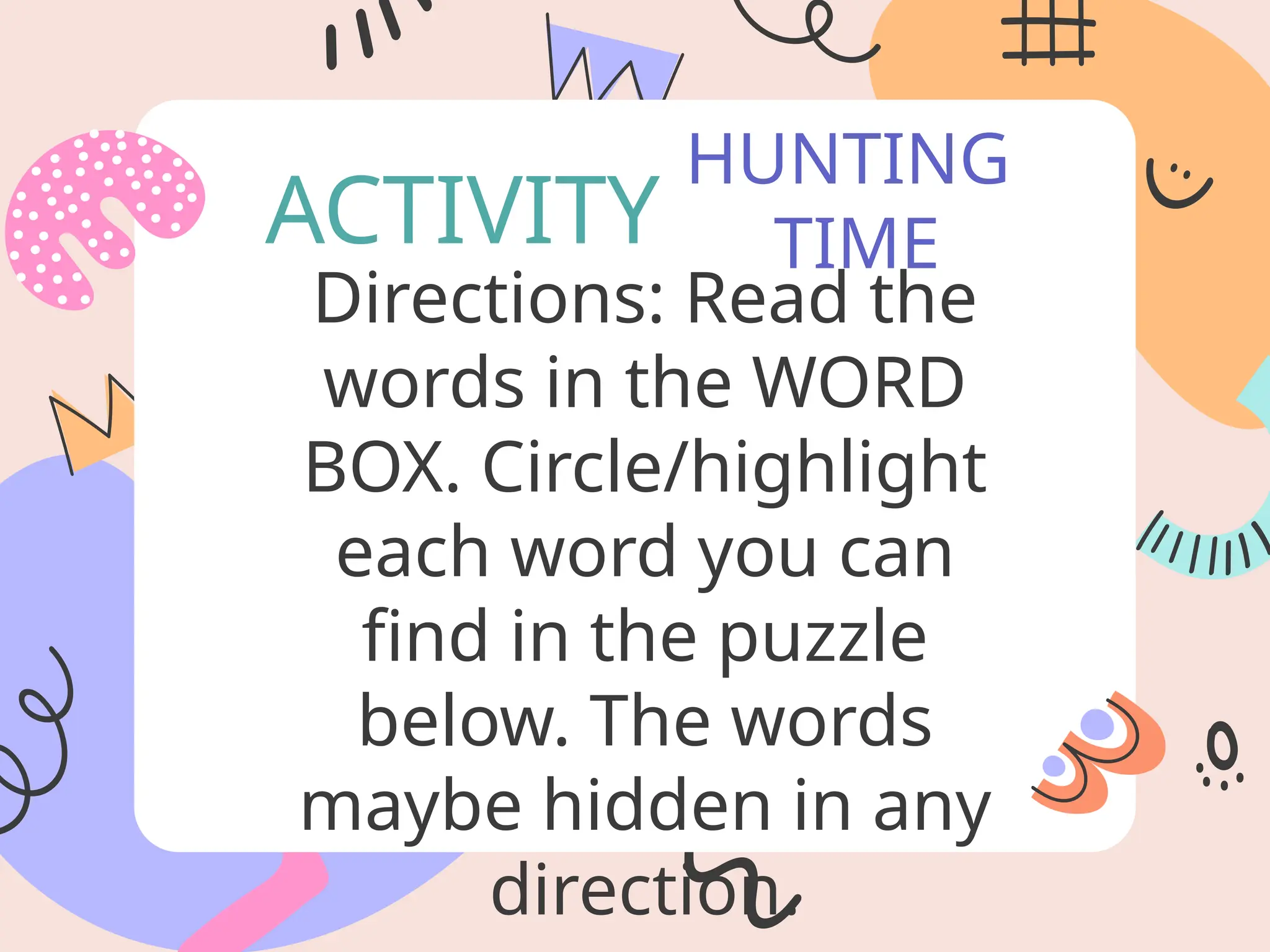 HUNTING
TIME
ACTIVITY
Directions: Read the
words in the WORD
BOX. Circle/highlight
each word you can
find in the puzzle
below. The words
maybe hidden in any
direction.
 