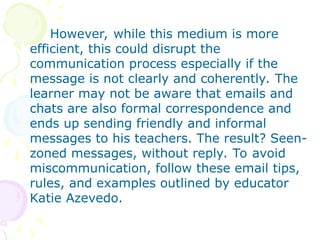 However, while this medium is more
efficient, this could disrupt the
communication process especially if the
message is not clearly and coherently. The
learner may not be aware that emails and
chats are also formal correspondence and
ends up sending friendly and informal
messages to his teachers. The result? Seen-
zoned messages, without reply. To avoid
miscommunication, follow these email tips,
rules, and examples outlined by educator
Katie Azevedo.
 