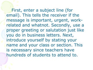 First, enter a subject line (for
email). This tells the receiver if the
message is important, urgent, work-
related and whatnot. Secondly, use a
proper greeting or salutation just like
you do in business letters. Next,
introduce yourself by stating your
name and your class or section. This
is necessary since teachers have
hundreds of students to attend to.
 