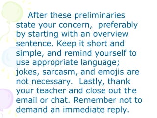 After these preliminaries
state your concern, preferably
by starting with an overview
sentence. Keep it short and
simple, and remind yourself to
use appropriate language;
jokes, sarcasm, and emojis are
not necessary. Lastly, thank
your teacher and close out the
email or chat. Remember not to
demand an immediate reply.
 