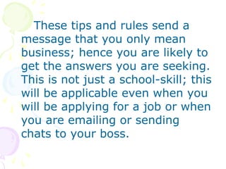 These tips and rules send a
message that you only mean
business; hence you are likely to
get the answers you are seeking.
This is not just a school-skill; this
will be applicable even when you
will be applying for a job or when
you are emailing or sending
chats to your boss.
 