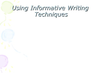Using Informative Writing
Using Informative Writing
Techniques
Techniques
Writing is the most complex of the four macro skills in
communication. It takes years and a lot of practice to
master this skill. However, since writing is part of life, you
need to hone your writing skills to prepare you for academic
and professional demands.
In the previous modules, argumentative writing was already
discussed. Where the writer needs to take a stand on a
certain issue, the writer’s stand must be supported with
evidence. The same is true with informative writing, which
we encounter daily from reading instructions, writing a
grocery list, and reading books and announcements among
other things.
 