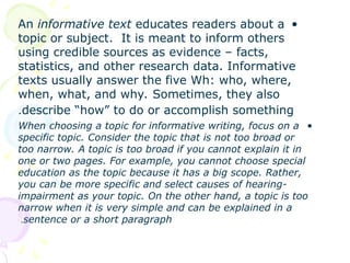 •
An informative text educates readers about a
topic or subject. It is meant to inform others
using credible sources as evidence – facts,
statistics, and other research data. Informative
texts usually answer the five Wh: who, where,
when, what, and why. Sometimes, they also
describe “how” to do or accomplish something
.
•
When choosing a topic for informative writing, focus on a
specific topic. Consider the topic that is not too broad or
too narrow. A topic is too broad if you cannot explain it in
one or two pages. For example, you cannot choose special
education as the topic because it has a big scope. Rather,
you can be more specific and select causes of hearing-
impairment as your topic. On the other hand, a topic is too
narrow when it is very simple and can be explained in a
sentence or a short paragraph
.
 