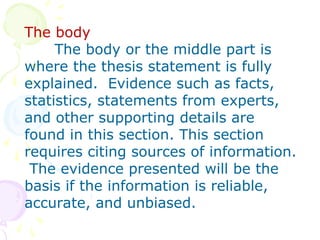 The body
The body or the middle part is
where the thesis statement is fully
explained. Evidence such as facts,
statistics, statements from experts,
and other supporting details are
found in this section. This section
requires citing sources of information.
The evidence presented will be the
basis if the information is reliable,
accurate, and unbiased.
 