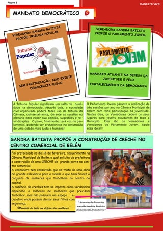 Página 2
                                                                                                 MANDATO VIVO


    MANDATO DEMOCRÁTICO


                           TIST       A
                     RA BA                                             VEREADORA SANDRA BA
                                                                                           TISTA
           ORA SAND      PULAR                                        PROPÕE O PARLAMENTO
    V EREAD       BUNA PO                                                                 JOVEM
            E TRI
       PROPÕ




                                                                MANDATO ATUANTE NA
                                                                                    DEFESA DA
                                       XISTE                          JUVENTUDE E PELO
                             O, NÃO E
                       IPAÇÃ          !
                 ARTIC          PLENA                           FORTALECIMENTO DA DE
           SEM P        C RACIA                                                     MOCRACIA
                  DEMO




    A Tribuna Popular significará um salto de quali-         O Parlamento Jovem garante a realização de
    dade na democracia. Através dela, a sociedade            três sessões por ano na Câmara Municipal de
    civil organizada poderá fazer uso da tribuna da          Belém com forte participação da juventude.
    Câmara, quinzenalmente, durante as sessões no            Nestes dias, os Vereadores cedem os seus
    plenário para expor sua opinião, sugestões e rei-        lugares para jovens estudantes de todo o
    vindicações. O povo, finalmente, terá voz no par-        Município. Eles são os Vereadores e
    lamento, podendo ser protagonista na construção          Vereadoras do Parlamento Jovem. Apoie
    de uma cidade mais justa e humana!                       essa ideia!!!



  SANDRA BATISTA PROPÕE A CONSTRUÇÃO DE CRECHE NO
  CENTRO COMERCIAL DE BELÉM
   Foi protocolado no dia 18 de fevereiro, requerimento na
   Câmara Municipal de Belém o qual solicita da prefeitura
   a construção de uma CRECHE de grande porte no cen-
   tro comercial.
   A vereadora tem ressaltado que se trata de uma obra
   de grande relevância para a cidade e que beneficiará o
   conjunto de mulheres que trabalham no centro da
   capital.
   A ausência de creches tem se imposto como verdadeiro
   empecilho a milhares de mulheres que precisam
   trabalhar, mas não possuem um espaço       e-
   ducativo onde possam deixar seus filhos com
                                                  “A construção de creches
   segurança.
                                                     tem sido bandeira histórica
      “Mandato de luta em defesa das mulheres”      do movimento de mulheres.”
 