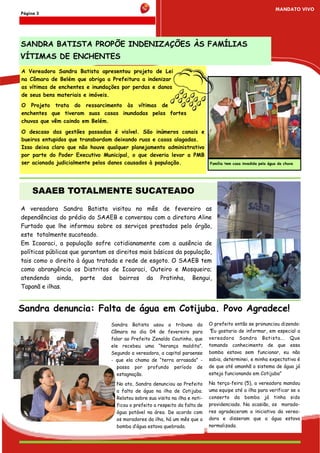 MANDATO VIVO
Página 3




SANDRA BATISTA PROPÕE INDENIZAÇÕES ÀS FAMÍLIAS
VÍTIMAS DE ENCHENTES
A Vereadora Sandra Batista apresentou projeto de Lei
na Câmara de Belém que obriga a Prefeitura a indenizar
as vítimas de enchentes e inundações por perdas e danos
de seus bens materiais e imóveis.
O Projeto trata do ressarcimento às vítimas de
enchentes que tiveram suas casas inundadas pelas fortes
chuvas que vêm caindo em Belém.

O descaso das gestões passadas é visível. São inúmeros canais e
bueiros entupidos que transbordam deixando ruas e casas alagadas.
Isso deixa claro que não houve qualquer planejamento administrativo
por parte do Poder Executivo Municipal, o que deveria levar a PMB
ser acionada judicialmente pelos danos causados à população.                  Família tem casa invadida pela água da chuva




     SAAEB TOTALMENTE SUCATEADO
A vereadora Sandra Batista visitou no mês de fevereiro as
dependências do prédio do SAAEB e conversou com a diretora Aline
Furtado que lhe informou sobre os serviços prestados pelo órgão,
este totalmente sucateado.
Em Icoaraci, a população sofre cotidianamente com a ausência de
políticas públicas que garantam os direitos mais básicos da população,
tais como o direito à água tratada e rede de esgoto. O SAAEB tem
como abrangência os Distritos de Icoaraci, Outeiro e Mosqueiro;
atendendo ainda, parte dos bairros da Pratinha, Bengui,
Tapanã e ilhas.


Sandra denuncia: Falta de água em Cotijuba. Povo Agradece!
                                 Sandra Batista usou a tribuna da             O prefeito então se pronunciou dizendo:
                                 Câmara no dia 04 de fevereiro para           “Eu gostaria de informar, em especial a
                                 falar ao Prefeito Zenaldo Coutinho, que      vereadora Sandra Batista... Que
                                 ele recebeu uma “herança maldita”.           tomando conhecimento de que essa
                                 Segundo a vereadora, a capital paraense      bomba estava sem funcionar, eu não
                                 - que ela chama de “terra arrasada” -        sabia, determinei, e minha expectativa é
                                    passa por profundo período de             de que até amanhã o sistema de água já
                                    estagnação.                               esteja funcionando em Cotijuba”

                                   No ato, Sandra denunciou ao Prefeito       Na terça-feira (5), a vereadora mandou
                                   a falta de água na ilha de Cotijuba.       uma equipe até a ilha para verificar se o
                                   Relatou sobre sua visita na ilha e noti-   conserto da bomba já tinha sido
                                   ficou o prefeito a respeito da falta de    providenciado. Na ocasião, os morado-
                                   água potável na área. De acordo com        res agradeceram a iniciativa da verea-
                                   os moradores da ilha, há um mês que a      dora e disseram que a água estava
                                   bomba d’água estava quebrada.              normalizada.
 