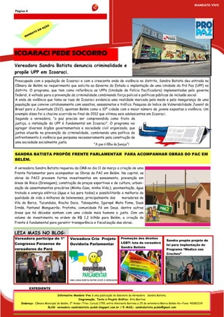 MANDATO VIVO
Página 4



                     ÃO
                   AÇ
               M
            OE
          AT
        ND
      MA




ICOARACI PEDE SOCORRO
Vereadora Sandra Batista denuncia criminalidade e
propõe UPP em Icoaraci.
Preocupada com a população de Icoaraci e com a crescente onda de violência no distrito, Sandra Batista deu entrada na
Câmara de Belém no requerimento que solicita ao Governo do Estado a implantação de uma Unidade do Pró Paz (UPP) no
distrito. O programa, que tem como referência as UPPs (Unidade de Polícia Pacificadora) implementadas pelo governo
federal, é voltado para a prevenção da criminalidade combinando força policial e políticas públicas de inclusão social.
A onda de violência que toma as ruas de Icoaraci evidencia uma realidade marcada pelo medo e pela insegurança de uma
população que convive cotidianamente com assaltos, assassinatos e tráfico. Pesquisa do índice de Vulnerabilidade Juvenil do
Brasil para a Juventude (IVJ), apontam Belém como a 10ª cidade com o maior número de jovens expostos a violência. Um
exemplo disso foi a chacina ocorrida no final de 2012 que vitimou seis adolescentes em Icoaraci.
Segundo a vereadora, “a paz precisa ser compreendida como fruto da
justiça, a instalação da UPP é fundamental em Icoaraci”. O programa vai
agregar diversos órgãos governamentais e sociedade civil organizada, que
juntos atuarão na prevenção da criminalidade, combinando uma política de
enfrentamento à violência que perpassa necessariamente pela construção de
uma sociedade socialmente justa.
                                                          “A paz é filha da Justiça”!

SANDRA BATISTA PROPÕE FRENTE PARLAMENTAR PARA ACOMPANHAR OBRAS DO PAC EM
BELÉM.

A vereadora Sandra Batista requereu da CMB no dia 11 de março a criação de uma
Frente Parlamentar para acompanhar as Obras do PAC em Belém. Na capital, as
obras do PAC2 preveem fortes investimentos em saneamento, prevenção em
áreas de Risco (Drenagem), construção de praças esportivas e de cultura, urbani-
zação de assentamentos precários (Minha Casa, minha Vida,), pavimentação, água
tratada e energia elétrica (água e luz para todos) e possibilitarão a melhoria da
qualidade de vida a milhares de belenenses, principalmente dos      moradores da
Vila da Barca, Tucunduba, Riacho Doce, Taboquinha, Igarapé Mata Fome, Duas
Irmãs, Pantanal Mangueirão, Pratinha, comunidade Fé em Deus, dentre outras
áreas que há décadas sonham com uma cidade mais humana e justa. Com um
volume de investimento na ordem de R$ 1,2 bilhão para Belém, a criação da
Frente é fundamental para garantir transparência e fiscalização das obras..


LEIA MAIS NO BLOG:
Vereadora participa do 1º               Vereadora Cria Projeto                Promoção dos direitos
                                                                                                                    Sandra propõe projeto de
Congresso Paraense de                   Ouvidoria Parlamentar                 LGBT: luta da vereadora
                                                                                                                    lei para implantação do
                                                                              Sandra Batista
vereadores do Pará                                                                                                  Programa “Medico nas
                                                                                                                    Creches”




           EXPEDIENTE

                               Informativo Mandato Vivo é uma publicação do Gabinete da Vereadora Sandra Batista.
                                              Diagramação, Texto e Projeto Gráfico: Rita Martins
    Endereço: Câmara Municipal de Belém, 2º Andar /Trav. Curuzú 1755, entre Almirante Barroso e 25 de setembro/Marco Belém-Pa—Fone: 40082224
                       BLOG: vereadora-sandrabatista-pcdob.blogspot.com.br / E-MAIL: sandrabatista.pcdob@gmail.com
 