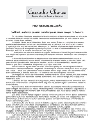 Cursinho Chance
                                 Porque só os melhores se destacam


                                 PROPOSTA DE REDAÇÃO

     No Brasil, mulheres passam mais tempo na escola do que os homens
       Se, na maioria das áreas, a desigualdade entre mulheres e homens permanece, na educação
o cenário é diferente. A trajetória escolar das meninas brasileiras tende a ser mais regular e bem-
sucedida do que a dos meninos.
       Em alguns países, especialmente na África e no mundo Árabe, as condições de acesso ao
ensino e permanência na escola são desfavoráveis para as mulheres. Por essa razão, a Unesco
(Organização das Nações Unidas para a Educação, a Ciência e a Cultura) estabeleceu metas de
promoção de paridade entre gêneros para alguns países durante a Conferência Mundial de
Educação, em 2000. A situação é monitorada pelo órgão.
       O especialista em educação e oficial de projetos da Unesco no Brasil Wagner Santana analisa
que no país as trajetórias escolares diferentes para homens e mulheres têm relação com o mundo do
trabalho.
       "Faltam estudos conclusivos a respeito disso, mas com muita frequência fala-se que os
meninos, especialmente no final do ensino fundamental e no ensino médio, já passam a sentir uma
pressão maior para entrar no mercado de trabalho", aponta. Muitos também são afetados pela
violência que, nessa faixa etária, atinge mais a população masculina.
       Santana destaca alguns dados da última Pnad/IBGE (Pesquisa Nacional por Amostra de
Domicílio do Instituto Brasileiro de Geografia e Estatística) que ilustram a situação do Brasil: no grupo
dos 15 aos 17 anos, 57% das meninas estão no ensino médio, etapa correta para essa faixa etária.
Entre os meninos, o atraso é maior: só 47% cursam a série indicada para a sua idade.
       Em relação aos índices de escolaridade, na faixa etária dos 15 aos 19 anos, 41% dos homens
têm menos de oito anos de estudo. Já entre as mulheres, essa situação atinge 29% da população
nessa faixa etária.
       "A entrada dos dois na escola é muito parecida, mas a trajetória escolar dos meninos é mais
tumultuada e interrompida", compara Santana. Segundo ele, essa situação é comum nos países da
América Latina.
       A pesquisadora do Centro Feminista de Estudos e Assessoria Patrícia Rangel ressalta que
essa vantagem na escolarização não se reflete em ganhos no mercado de trabalho. Segundo ela, o
índice de desemprego entre mulheres com nível universitário é 30% maior do que entre os homens
com a mesma escolaridade.
       Elas ainda ocupam menos cargos de chefia e continuam ganhando menos do que os homens
por questões culturais e de estruturação do mundo do trabalho, de acordo com a especialista. "Em
primeiro lugar, o Brasil tem uma cultura patriarcal que não considera normal que a mulher assuma
funções de liderança", afirma.
       "Além disso, há uma divisão sexual do trabalho. Algumas tarefas são delegadas ao homens e
outras à mulher. Elas sempre ficam encarregadas das atividades do lar e do cuidado com os filhos.
Com isso, elas têm menos tempo para se dedicar e crescer na carreira", explica.
       De acordo com a especialista, creches e escolas infantis são importantes para reverter essa
situação e a oferta precisa ser ampliada. Com o acolhimento das crianças nesse locais, a mulher teria
mais tempo e energia para investir na carreira, reduzindo os efeitos da dupla jornada.
       "Além disso, homens e mulheres precisam compartilhar solidariamente as tarefas domésticas e
de cuidado com a família. A Convenção 156 da OIT [Organização Internacional do Trabalho] trata
sobre isso, mas o Brasil ainda não ratificou essa convenção", diz.
 